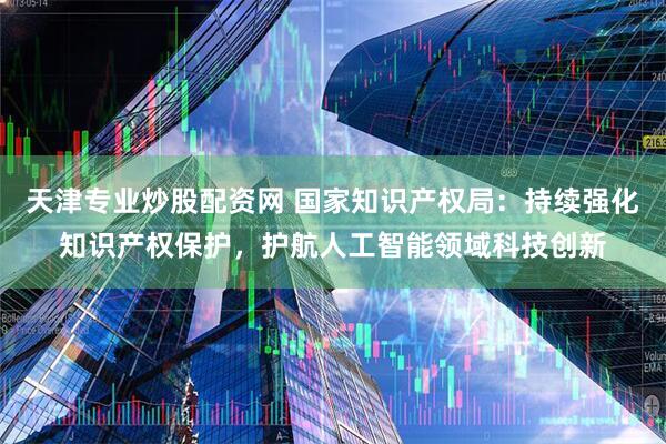 天津专业炒股配资网 国家知识产权局：持续强化知识产权保护，护航人工智能领域科技创新