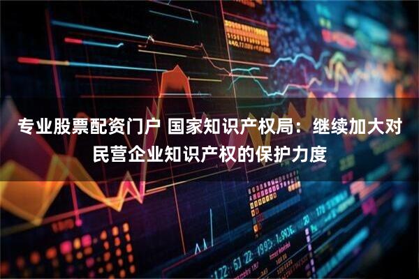 专业股票配资门户 国家知识产权局：继续加大对民营企业知识产权的保护力度
