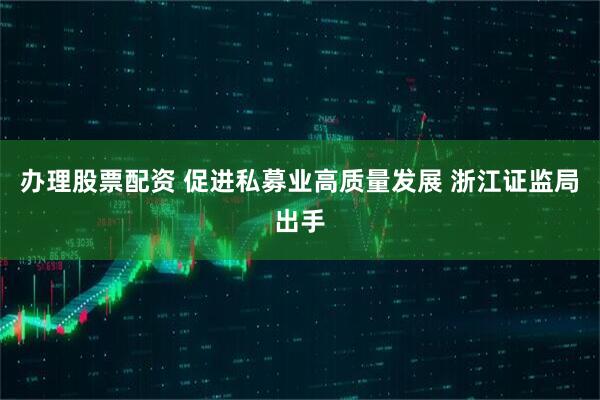 办理股票配资 促进私募业高质量发展 浙江证监局出手