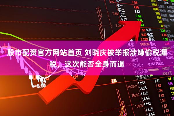 股市配资官方网站首页 刘晓庆被举报涉嫌偷税漏税，这次能否全身而退