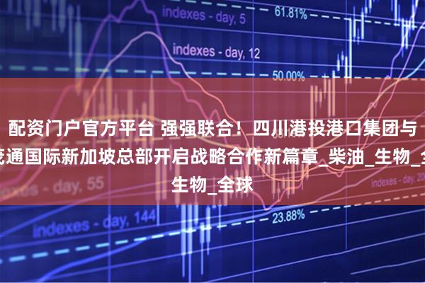 配资门户官方平台 强强联合！四川港投港口集团与瑞茂通国际新加坡总部开启战略合作新篇章_柴油_生物_全球