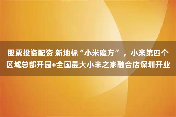 股票投资配资 新地标“小米魔方” ，小米第四个区域总部开园+全国最大小米之家融合店深圳开业