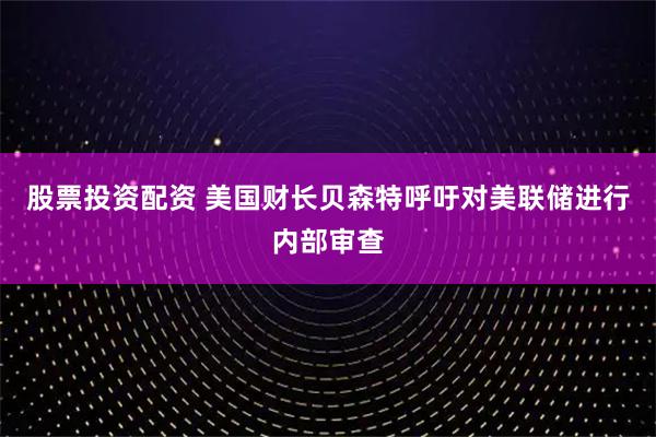 股票投资配资 美国财长贝森特呼吁对美联储进行内部审查