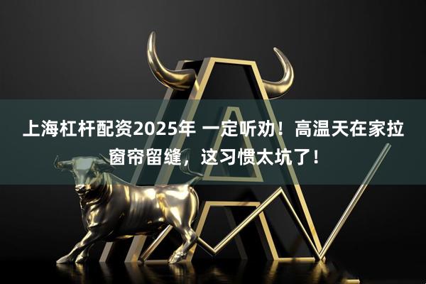 上海杠杆配资2025年 一定听劝！高温天在家拉窗帘留缝，这习惯太坑了！
