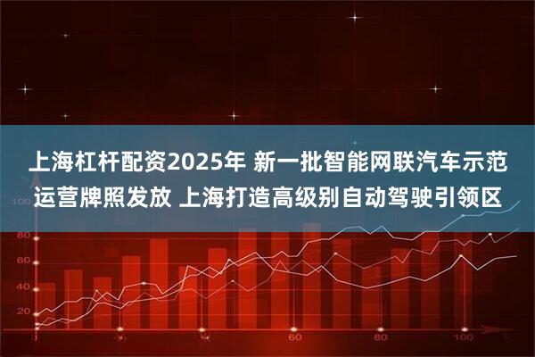 上海杠杆配资2025年 新一批智能网联汽车示范运营牌照发放 上海打造高级别自动驾驶引领区