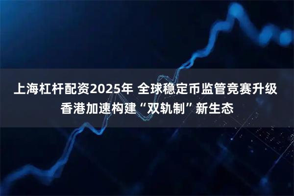 上海杠杆配资2025年 全球稳定币监管竞赛升级 香港加速构建“双轨制”新生态