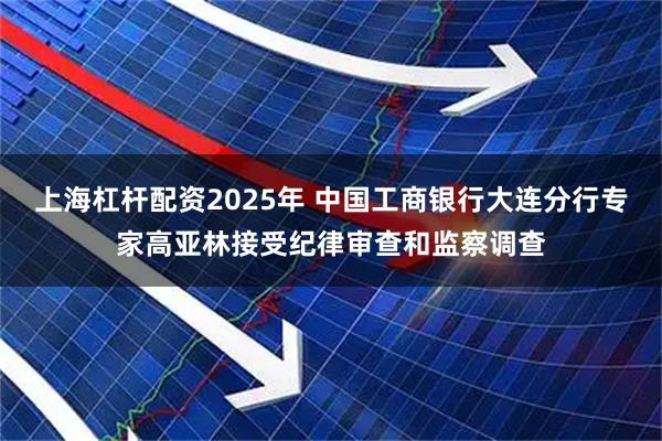 上海杠杆配资2025年 中国工商银行大连分行专家高亚林接受纪律审查和监察调查