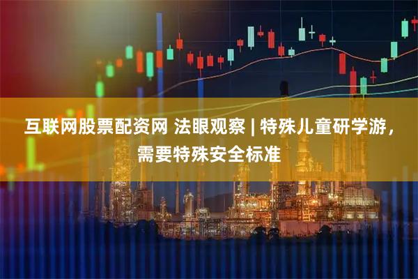 互联网股票配资网 法眼观察 | 特殊儿童研学游，需要特殊安全标准