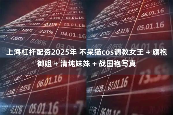 上海杠杆配资2025年 不呆猫cos调教女王 + 旗袍御姐 + 清纯妹妹 + 战国袍写真