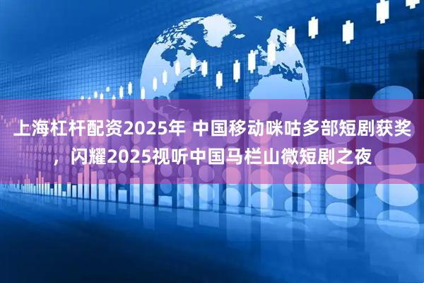 上海杠杆配资2025年 中国移动咪咕多部短剧获奖，闪耀2025视听中国马栏山微短剧之夜