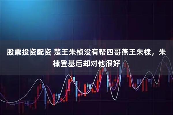 股票投资配资 楚王朱桢没有帮四哥燕王朱棣，朱棣登基后却对他很好